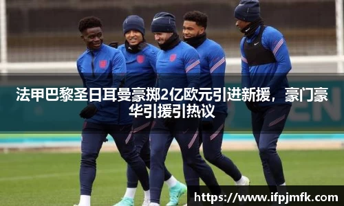 法甲巴黎圣日耳曼豪掷2亿欧元引进新援，豪门豪华引援引热议
